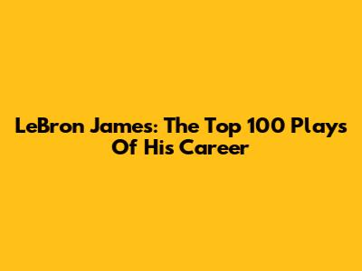 LeBron James: The Top 100 Plays Of His Career