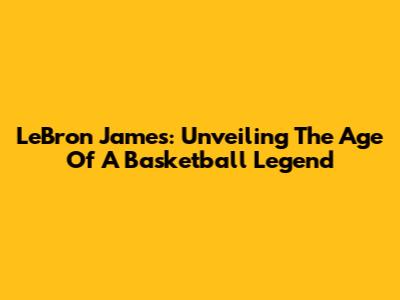 LeBron James: Unveiling The Age Of A Basketball Legend