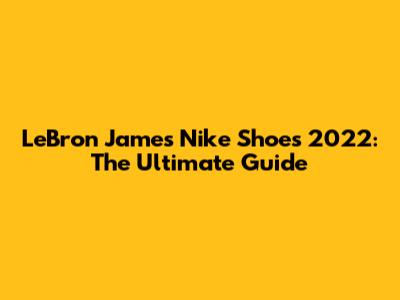 LeBron James Nike Shoes 2022: The Ultimate Guide