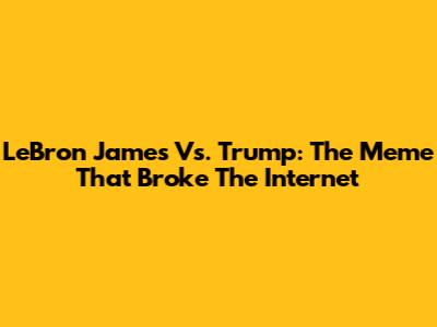 LeBron James Vs. Trump: The Meme That Broke The Internet