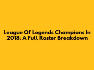 League Of Legends Champions In 2018: A Full Roster Breakdown