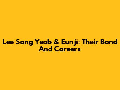 Lee Sang Yeob & Eunji: Their Bond And Careers