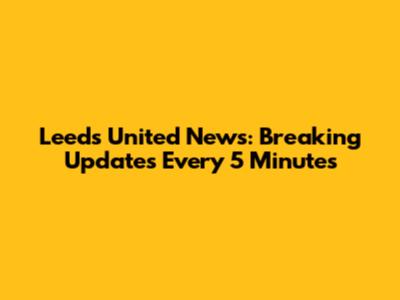 Leeds United News: Breaking Updates Every 5 Minutes