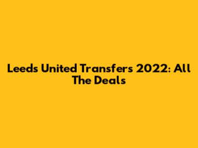 Leeds United Transfers 2022: All The Deals