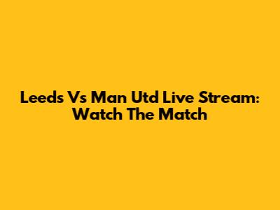 Leeds Vs Man Utd Live Stream: Watch The Match