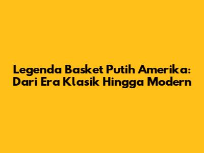 Legenda Basket Putih Amerika: Dari Era Klasik Hingga Modern