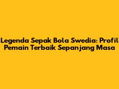 Legenda Sepak Bola Swedia: Profil Pemain Terbaik Sepanjang Masa