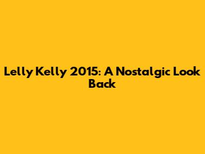 Lelly Kelly 2015: A Nostalgic Look Back