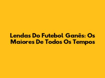 Lendas Do Futebol Ganês: Os Maiores De Todos Os Tempos