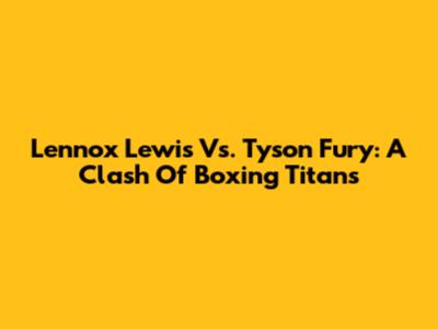 Lennox Lewis Vs. Tyson Fury: A Clash Of Boxing Titans