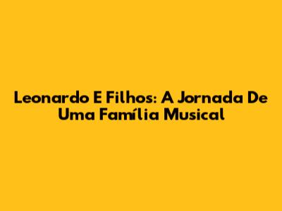 Leonardo E Filhos: A Jornada De Uma Família Musical