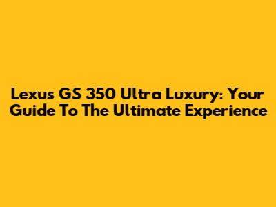 Lexus GS 350 Ultra Luxury: Your Guide To The Ultimate Experience