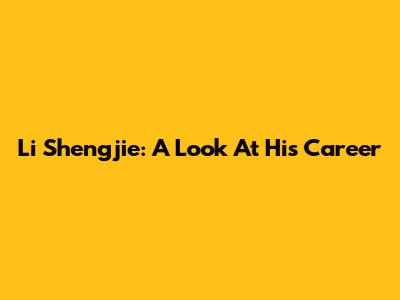 Li Shengjie: A Look At His Career
