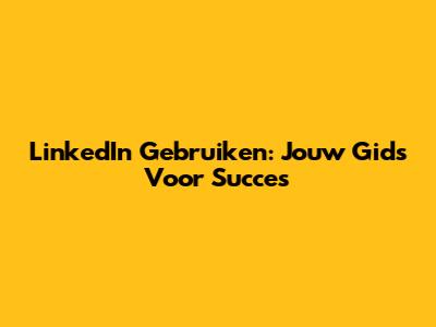 LinkedIn Gebruiken: Jouw Gids Voor Succes