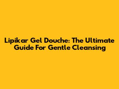 Lipikar Gel Douche: The Ultimate Guide For Gentle Cleansing