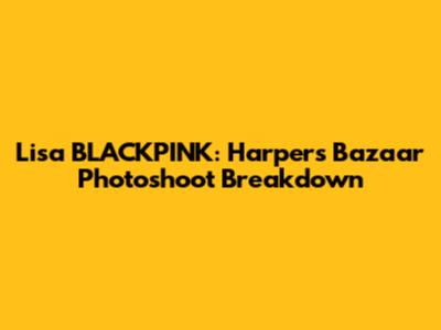 Lisa BLACKPINK: Harper's Bazaar Photoshoot Breakdown