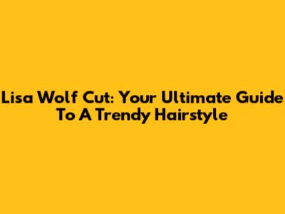 Lisa Wolf Cut: Your Ultimate Guide To A Trendy Hairstyle