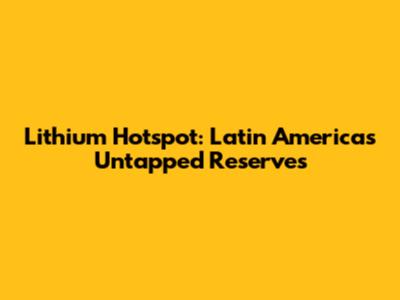 Lithium Hotspot: Latin America's Untapped Reserves