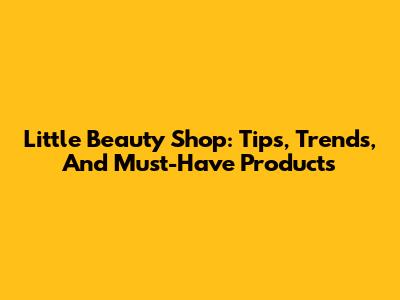 Little Beauty Shop: Tips, Trends, And Must-Have Products