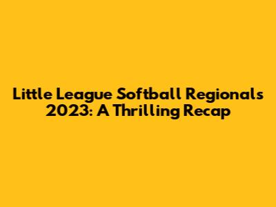 Little League Softball Regionals 2023: A Thrilling Recap
