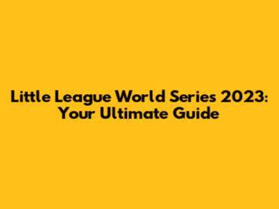 Little League World Series 2023: Your Ultimate Guide