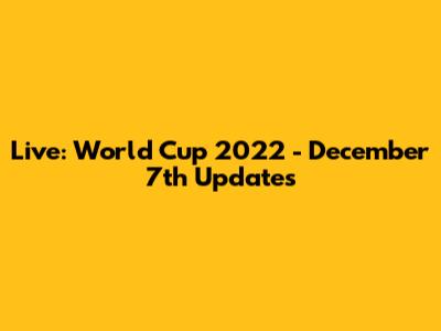 Live: World Cup 2022 - December 7th Updates