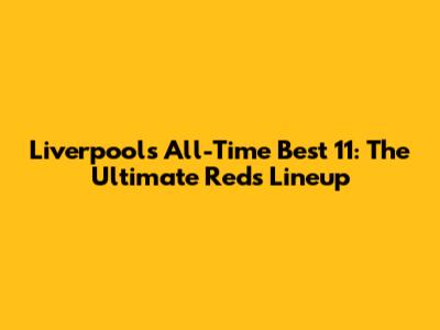 Liverpool's All-Time Best 11: The Ultimate Reds Lineup