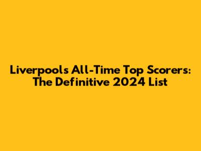 Liverpool's All-Time Top Scorers: The Definitive 2024 List