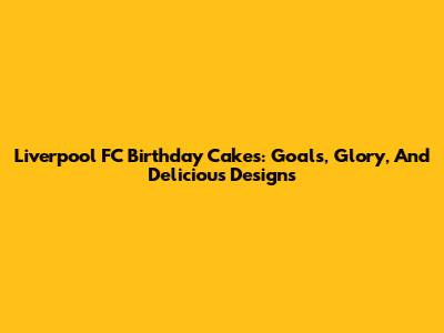 Liverpool FC Birthday Cakes: Goals, Glory, And Delicious Designs