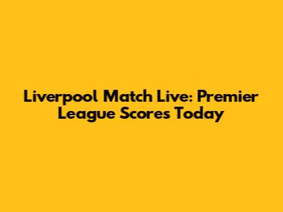 Liverpool Match Live: Premier League Scores Today
