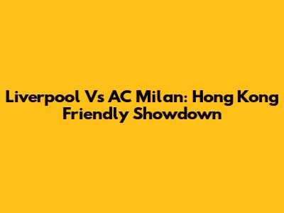 Liverpool Vs AC Milan: Hong Kong Friendly Showdown