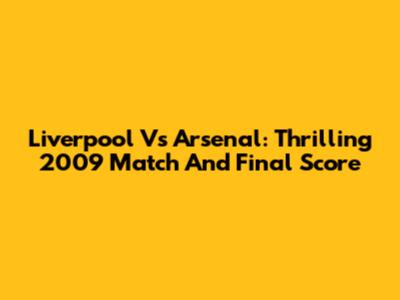 Liverpool Vs Arsenal: Thrilling 2009 Match And Final Score