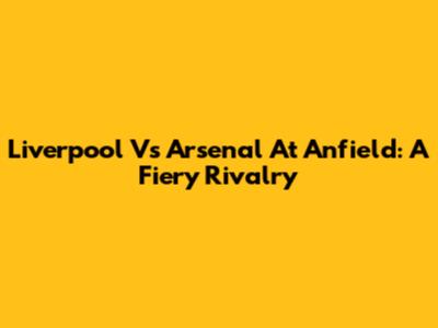 Liverpool Vs Arsenal At Anfield: A Fiery Rivalry