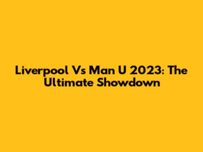Liverpool Vs Man U 2023: The Ultimate Showdown
