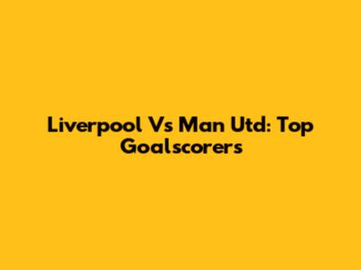 Liverpool Vs Man Utd: Top Goalscorers