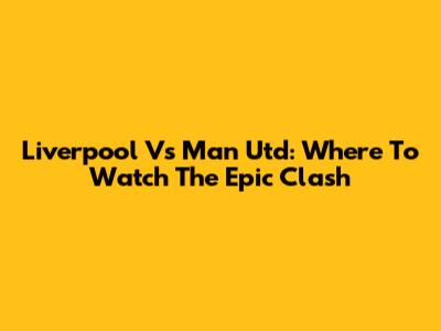 Liverpool Vs Man Utd: Where To Watch The Epic Clash