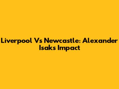 Liverpool Vs Newcastle: Alexander Isak's Impact