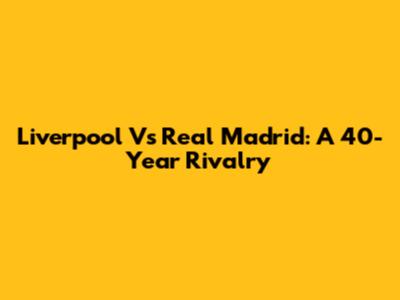 Liverpool Vs Real Madrid: A 40-Year Rivalry