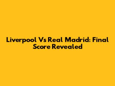 Liverpool Vs Real Madrid: Final Score Revealed