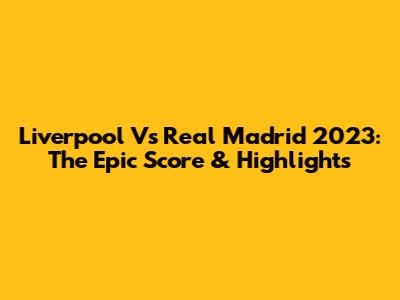 Liverpool Vs Real Madrid 2023: The Epic Score & Highlights