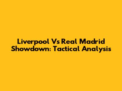 Liverpool Vs Real Madrid Showdown: Tactical Analysis