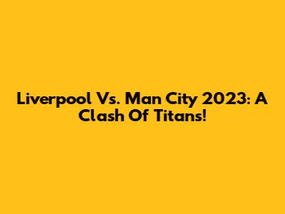 Liverpool Vs. Man City 2023: A Clash Of Titans!