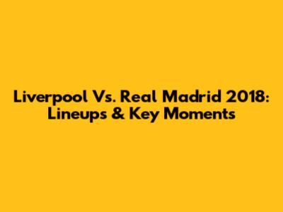Liverpool Vs. Real Madrid 2018: Lineups & Key Moments