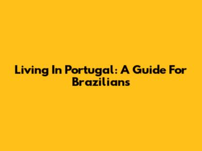 Living In Portugal: A Guide For Brazilians