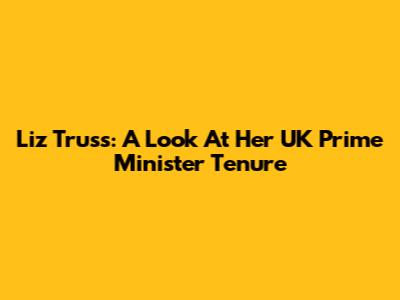 Liz Truss: A Look At Her UK Prime Minister Tenure