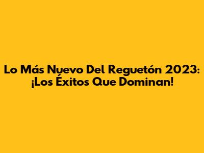 Lo Más Nuevo Del Reguetón 2023: ¡Los Éxitos Que Dominan!