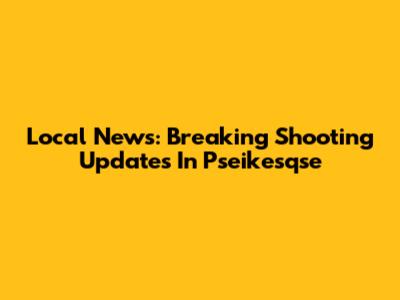 Local News: Breaking Shooting Updates In Pseikesqse