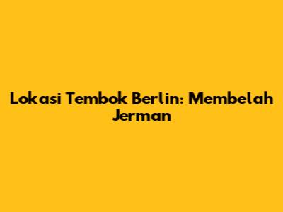 Lokasi Tembok Berlin: Membelah Jerman