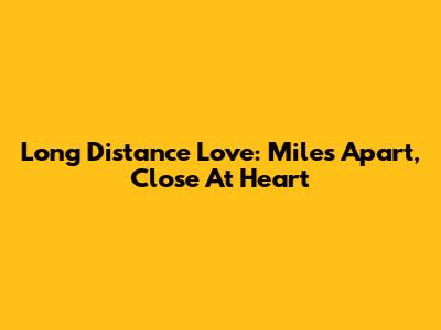 Long Distance Love: Miles Apart, Close At Heart