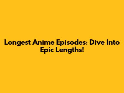 Longest Anime Episodes: Dive Into Epic Lengths!